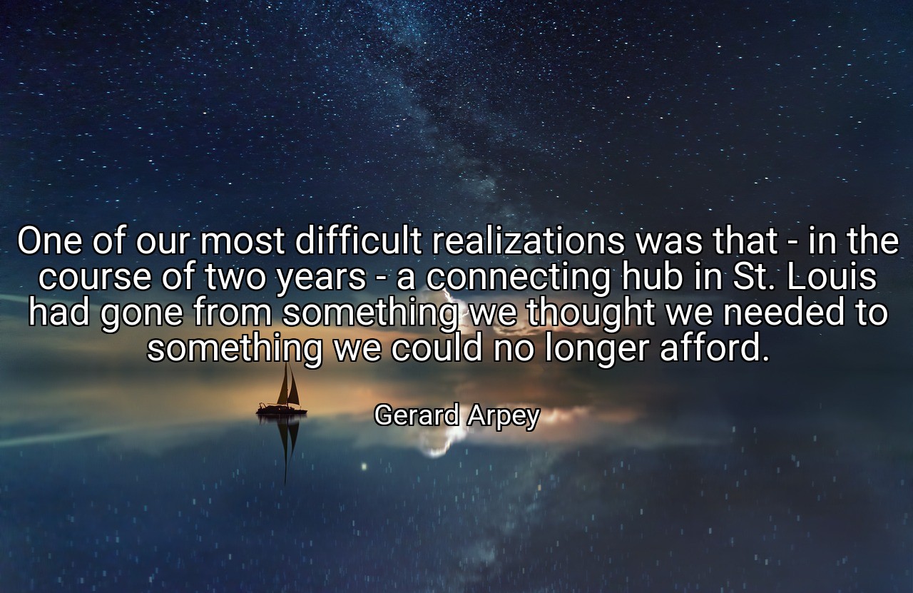 One of our most difficult realizations was that - in the course of two years - a connecting hub in St. Louis had gone from something we thought we needed to something we could no longer afford. - Gerard Arpey
