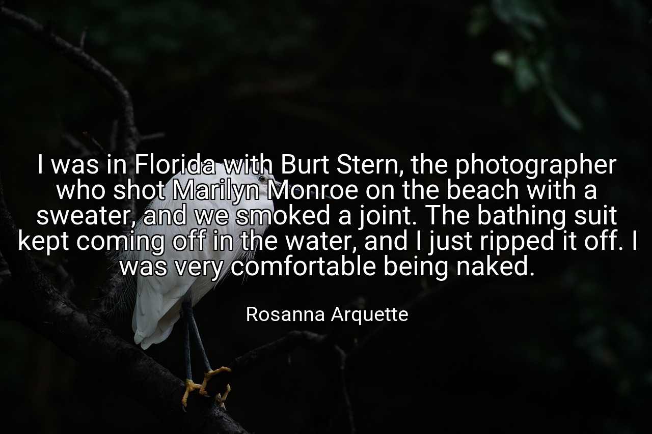 I was in Florida with Burt Stern, the photographer who shot Marilyn Monroe on the beach with a sweater, and we smoked a joint. The bathing suit kept coming off in the water, and I just ripped it off. I was very comfortable being naked. - Rosanna Arquette