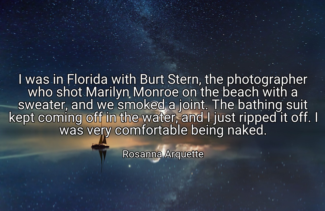 I was in Florida with Burt Stern, the photographer who shot Marilyn Monroe on the beach with a sweater, and we smoked a joint. The bathing suit kept coming off in the water, and I just ripped it off. I was very comfortable being naked. - Rosanna Arquette