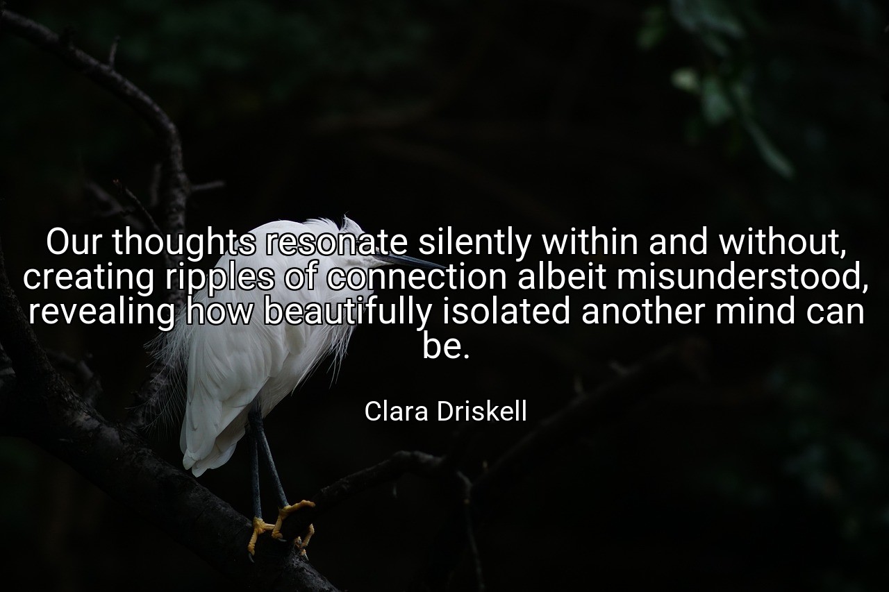 Our thoughts resonate silently within and without, creating ripples of connection albeit misunderstood, revealing how beautifully isolated another mind can be. - Clara Driskell