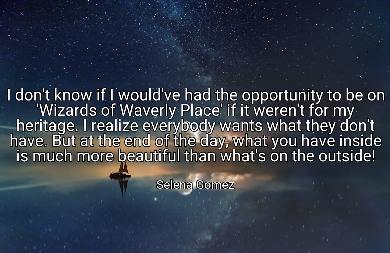 I don't know if I would've had the opportunity to be on 'Wizards of Waverly Place' if it weren't for my heritage. I realize everybody wants what they don't have. But at the end of the day, what you have inside is much more beautiful than what's on the outside! - Selena Gomez