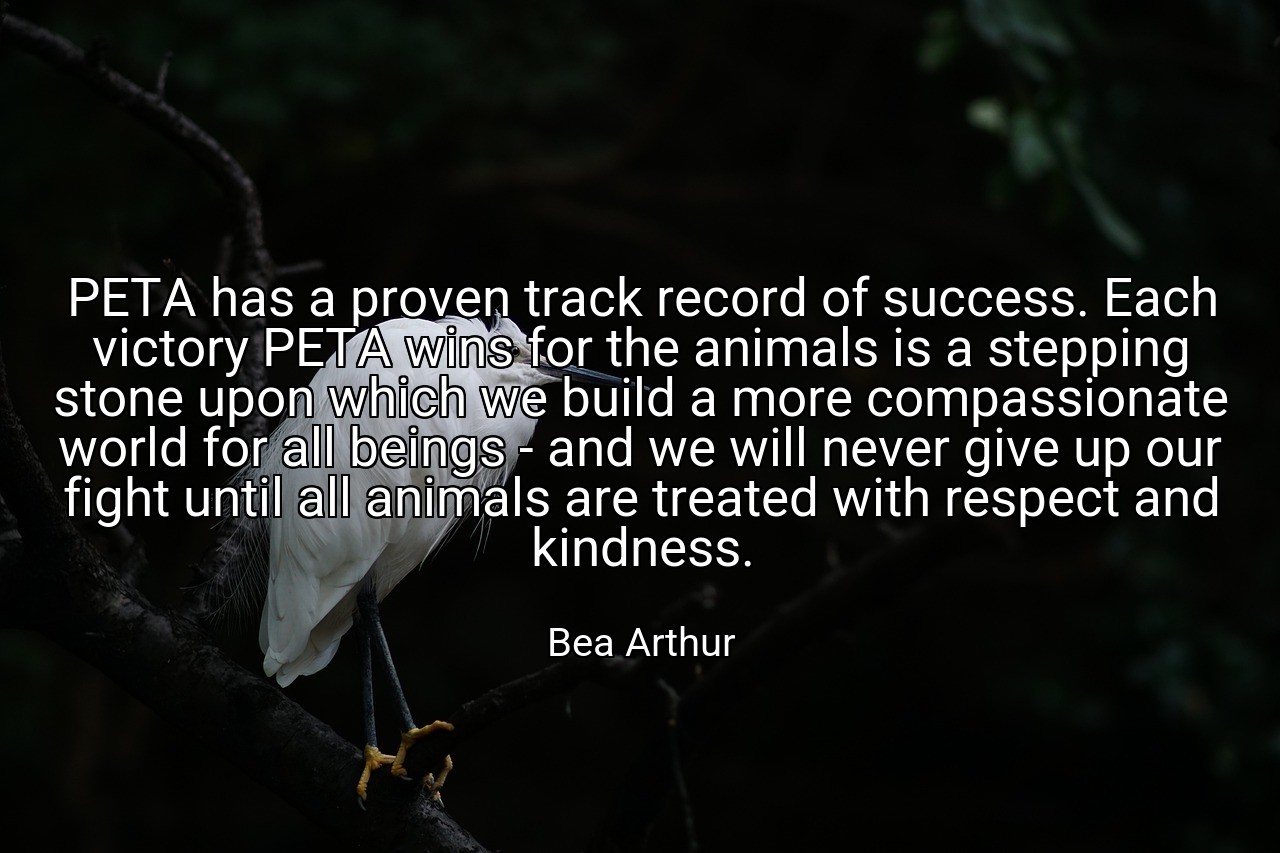 PETA has a proven track record of success. Each victory PETA wins for the animals is a stepping stone upon which we build a more compassionate world for all beings - and we will never give up our fight until all animals are treated with respect and kindness. - Bea Arthur