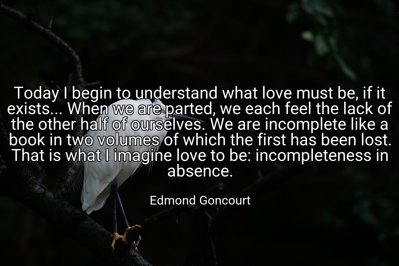 Today I begin to understand what love must be, if it exists... When we are parted, we each feel the lack of the other half of ourselves. We are incomplete like a book in two volumes of which the first has been lost. That is what I imagine love to be: incompleteness in absence. - Edmond Goncourt