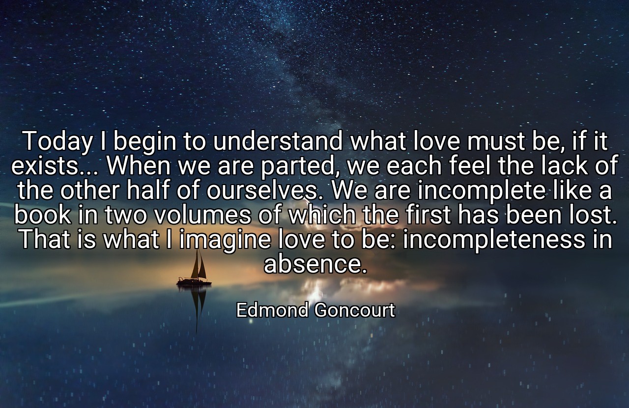 Today I begin to understand what love must be, if it exists... When we are parted, we each feel the lack of the other half of ourselves. We are incomplete like a book in two volumes of which the first has been lost. That is what I imagine love to be: incompleteness in absence. - Edmond Goncourt