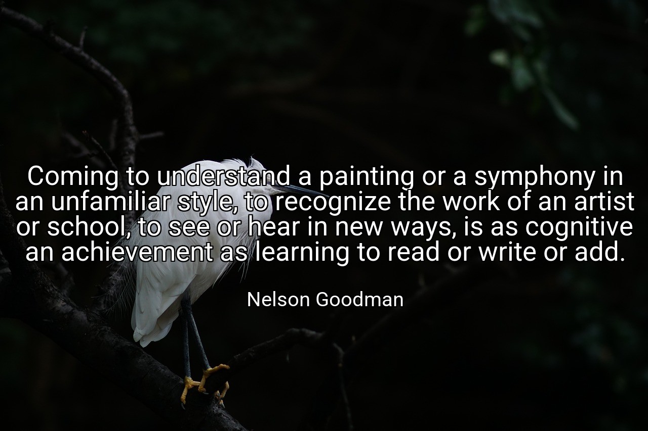 Coming to understand a painting or a symphony in an unfamiliar style, to recognize the work of an artist or school, to see or hear in new ways, is as cognitive an achievement as learning to read or write or add. - Nelson Goodman