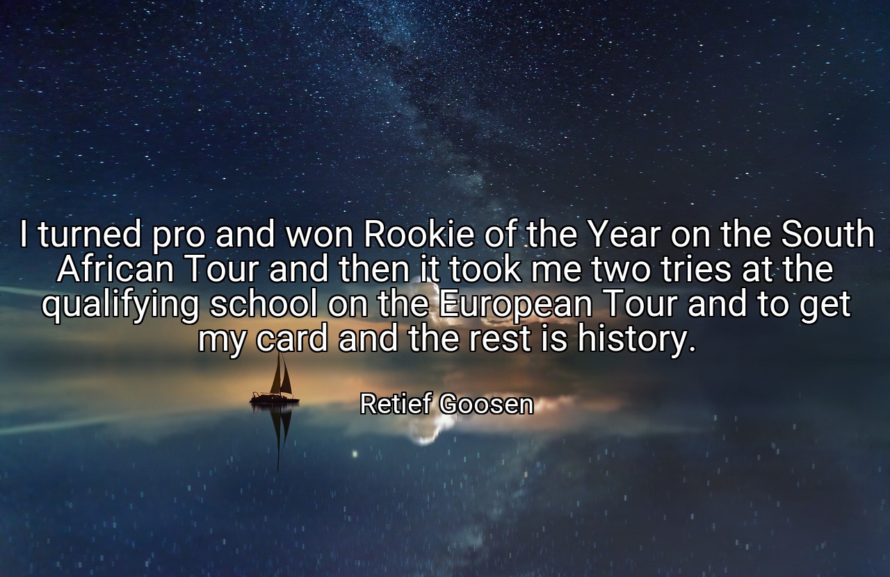 I turned pro and won Rookie of the Year on the South African Tour and then it took me two tries at the qualifying school on the European Tour and to get my card and the rest is history. - Retief Goosen