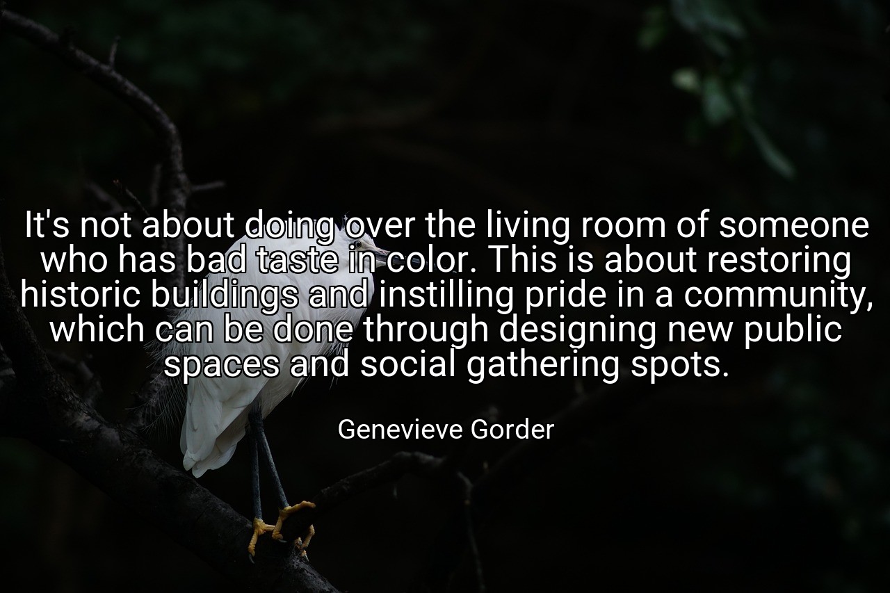 It's not about doing over the living room of someone who has bad taste in color. This is about restoring historic buildings and instilling pride in a community, which can be done through designing new public spaces and social gathering spots. - Genevieve Gorder