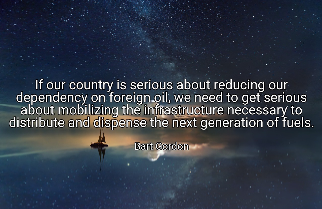 If our country is serious about reducing our dependency on foreign oil, we need to get serious about mobilizing the infrastructure necessary to distribute and dispense the next generation of fuels. - Bart Gordon