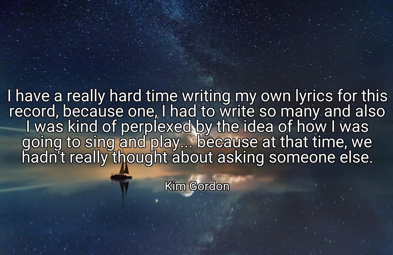 I have a really hard time writing my own lyrics for this record, because one, I had to write so many and also I was kind of perplexed by the idea of how I was going to sing and play... because at that time, we hadn't really thought about asking someone else. - Kim Gordon