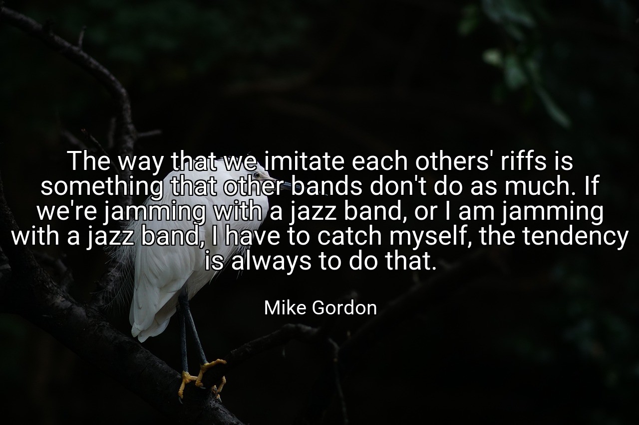 The way that we imitate each others' riffs is something that other bands don't do as much. If we're jamming with a jazz band, or I am jamming with a jazz band, I have to catch myself, the tendency is always to do that. - Mike Gordon
