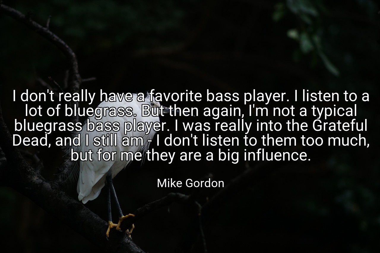 I don't really have a favorite bass player. I listen to a lot of bluegrass. But then again, I'm not a typical bluegrass bass player. I was really into the Grateful Dead, and I still am - I don't listen to them too much, but for me they are a big influence. - Mike Gordon