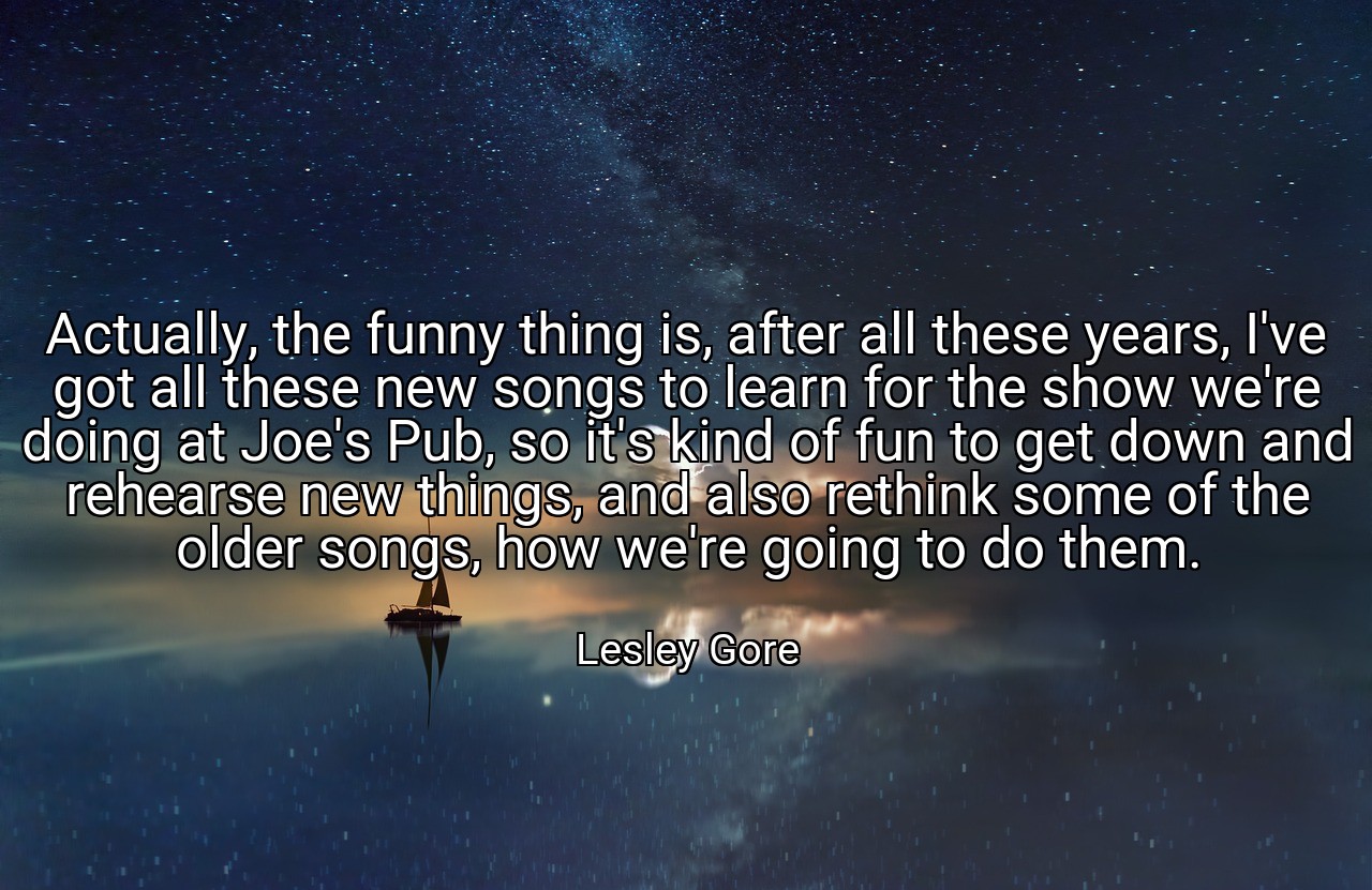Actually, the funny thing is, after all these years, I've got all these new songs to learn for the show we're doing at Joe's Pub, so it's kind of fun to get down and rehearse new things, and also rethink some of the older songs, how we're going to do them. - Lesley Gore