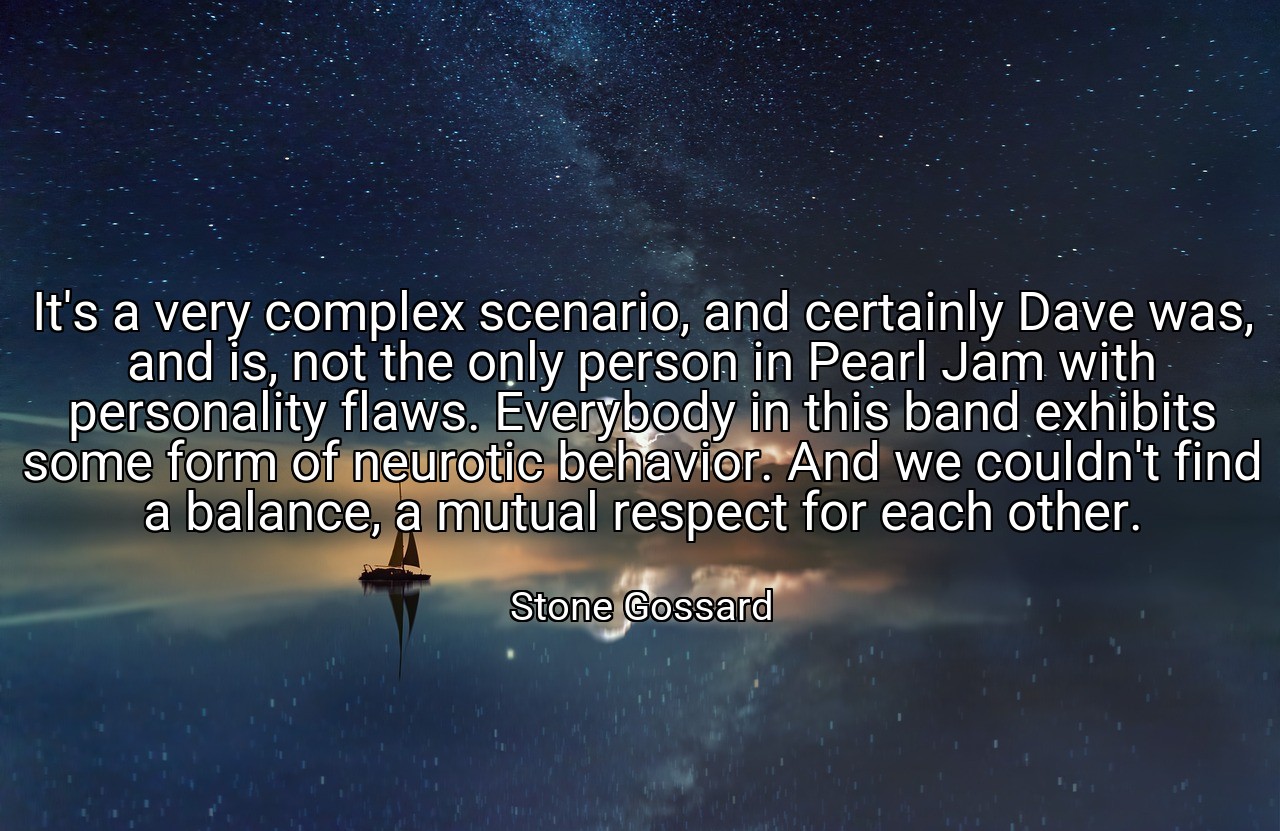 It's a very complex scenario, and certainly Dave was, and is, not the only person in Pearl Jam with personality flaws. Everybody in this band exhibits some form of neurotic behavior. And we couldn't find a balance, a mutual respect for each other. - Stone Gossard