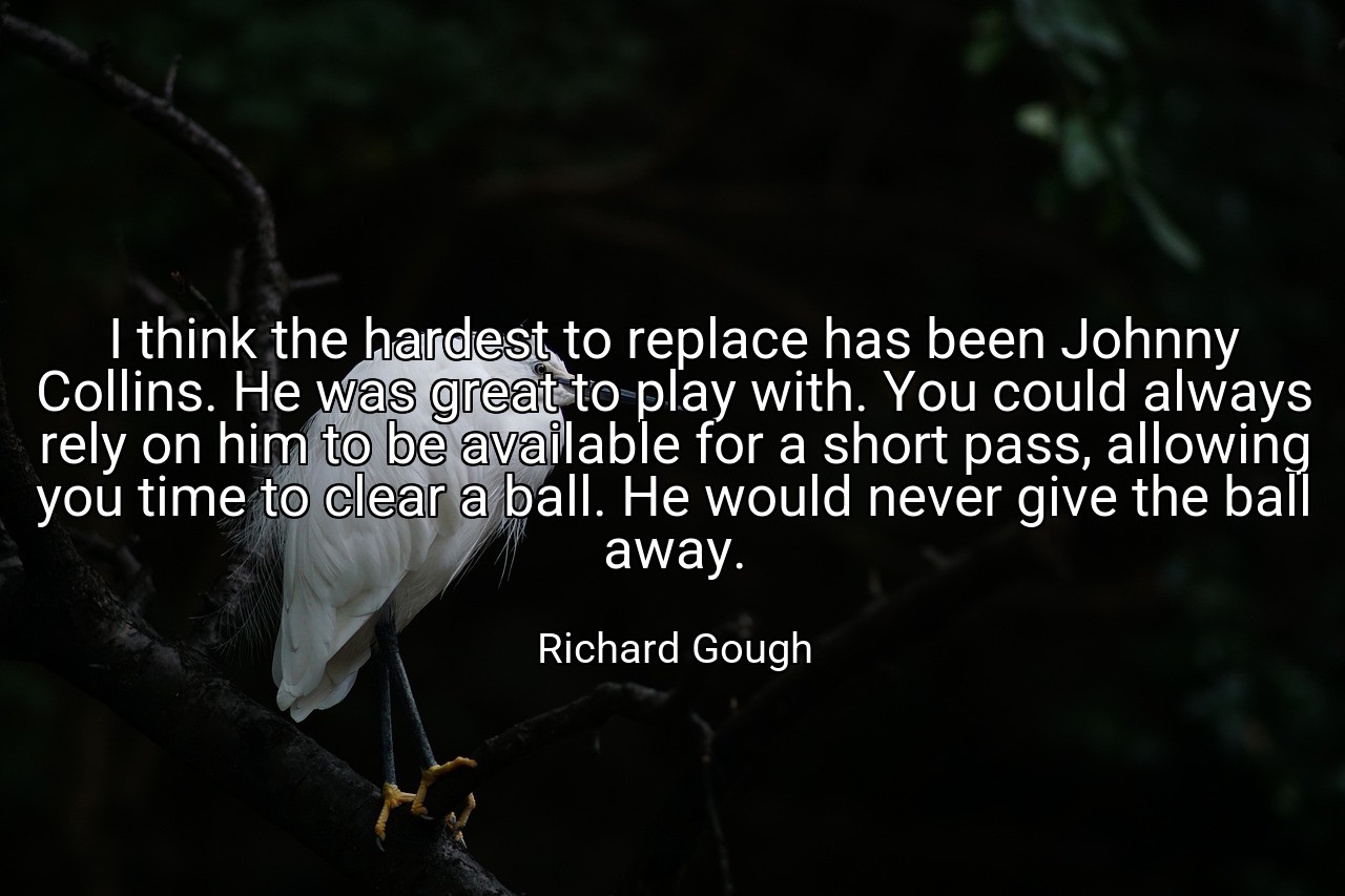 I think the hardest to replace has been Johnny Collins. He was great to play with. You could always rely on him to be available for a short pass, allowing you time to clear a ball. He would never give the ball away. - Richard Gough