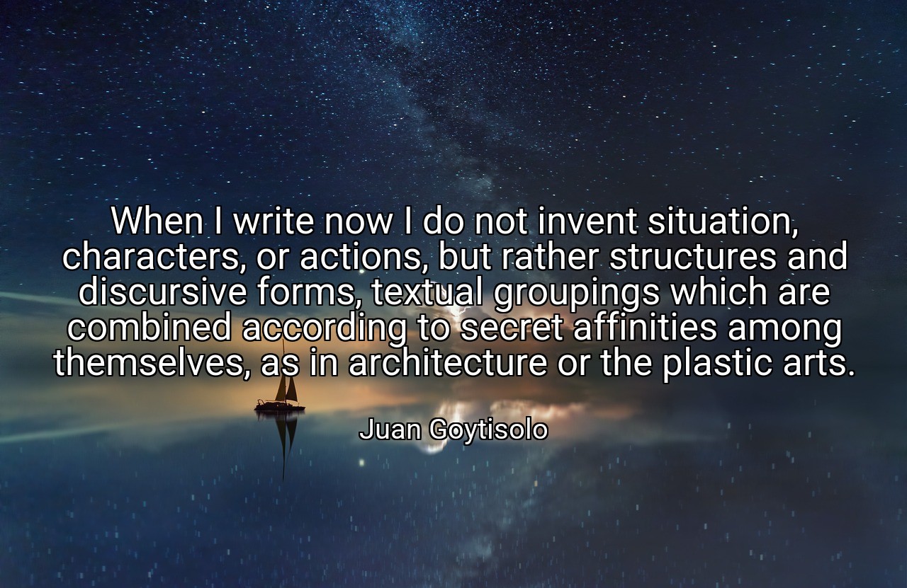 When I write now I do not invent situation, characters, or actions, but rather structures and discursive forms, textual groupings which are combined according to secret affinities among themselves, as in architecture or the plastic arts. - Juan Goytisolo