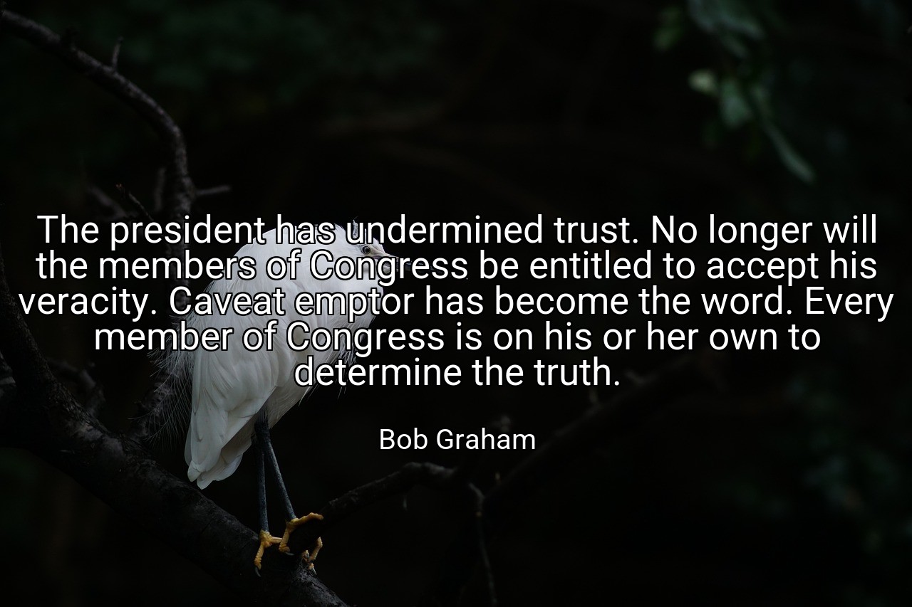The president has undermined trust. No longer will the members of Congress be entitled to accept his veracity. Caveat emptor has become the word. Every member of Congress is on his or her own to determine the truth. - Bob Graham