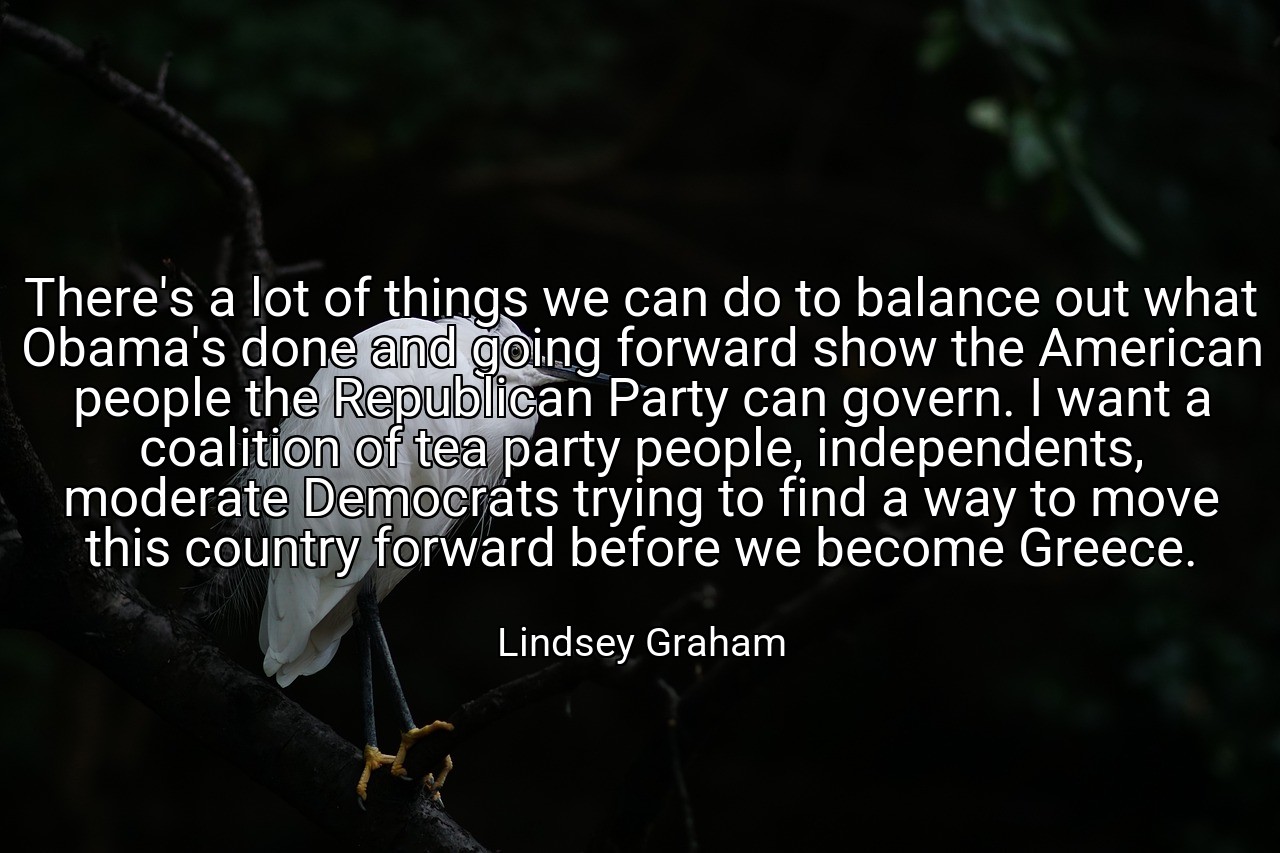 There's a lot of things we can do to balance out what Obama's done and going forward show the American people the Republican Party can govern. I want a coalition of tea party people, independents, moderate Democrats trying to find a way to move this country forward before we become Greece. - Lindsey Graham