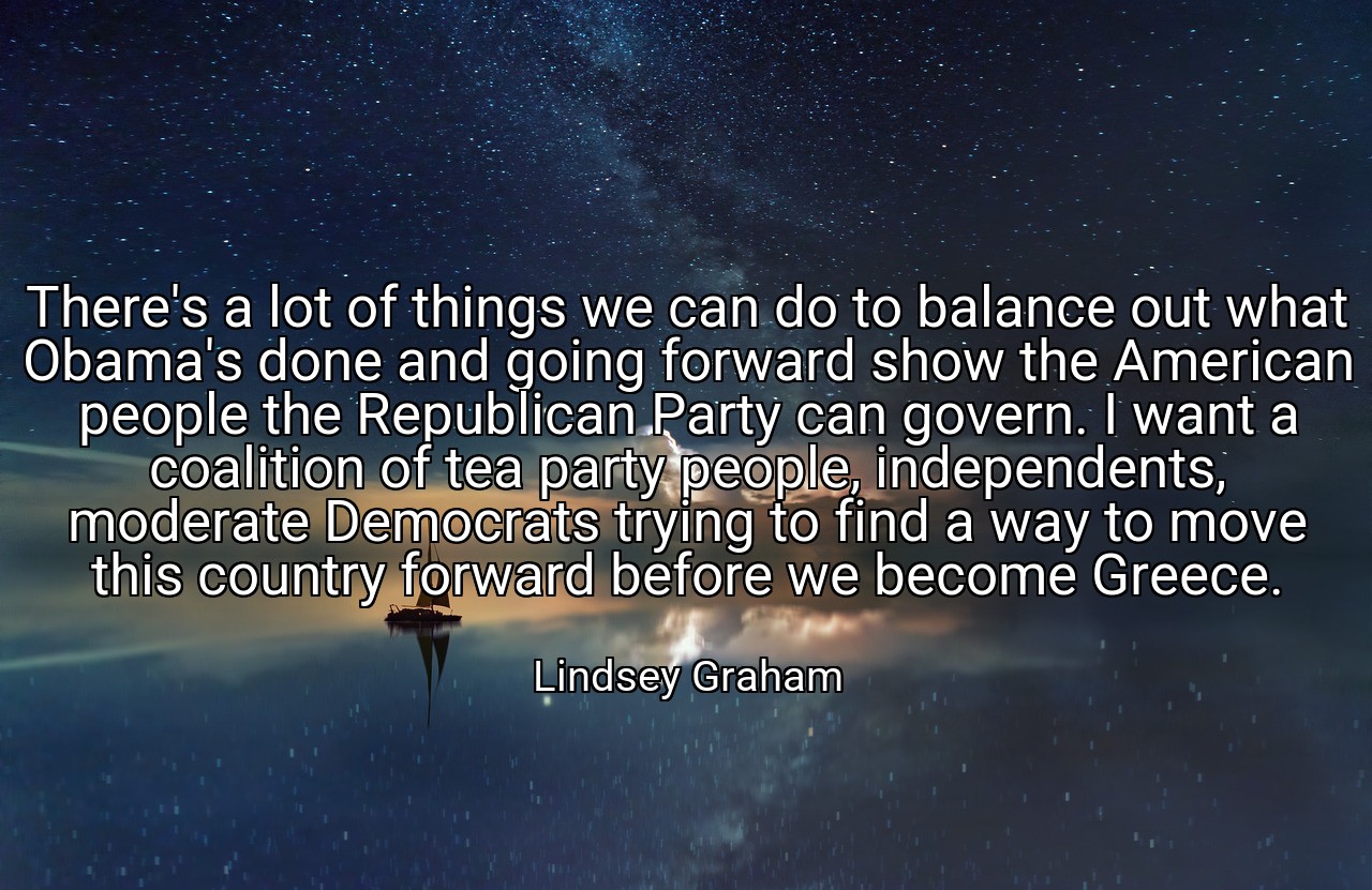 There's a lot of things we can do to balance out what Obama's done and going forward show the American people the Republican Party can govern. I want a coalition of tea party people, independents, moderate Democrats trying to find a way to move this country forward before we become Greece. - Lindsey Graham