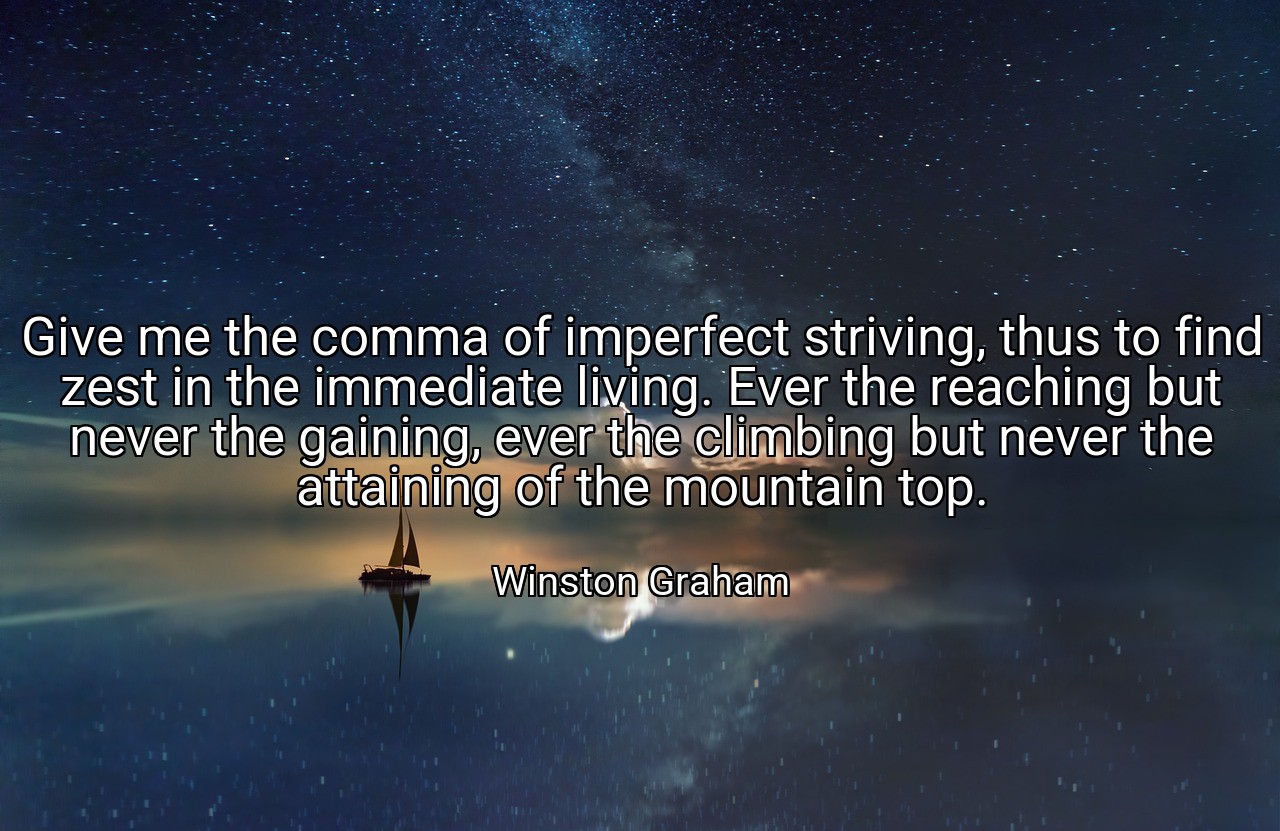 Give me the comma of imperfect striving, thus to find zest in the immediate living. Ever the reaching but never the gaining, ever the climbing but never the attaining of the mountain top. - Winston Graham