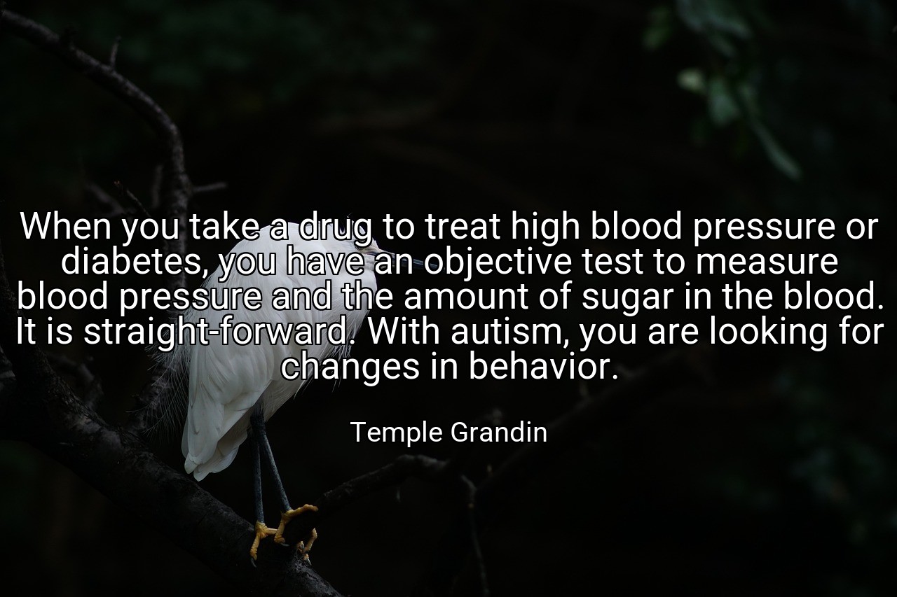 When you take a drug to treat high blood pressure or diabetes, you have an objective test to measure blood pressure and the amount of sugar in the blood. It is straight-forward. With autism, you are looking for changes in behavior. - Temple Grandin