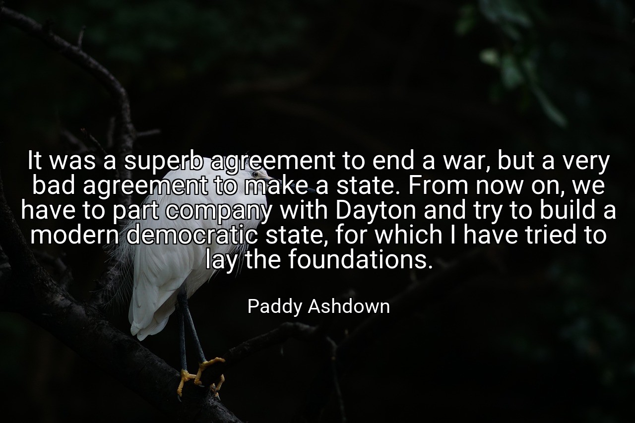 It was a superb agreement to end a war, but a very bad agreement to make a state. From now on, we have to part company with Dayton and try to build a modern democratic state, for which I have tried to lay the foundations. - Paddy Ashdown