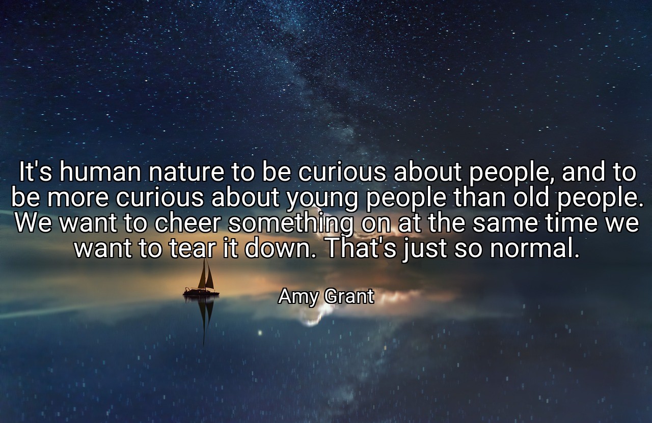 It's human nature to be curious about people, and to be more curious about young people than old people. We want to cheer something on at the same time we want to tear it down. That's just so normal. - Amy Grant