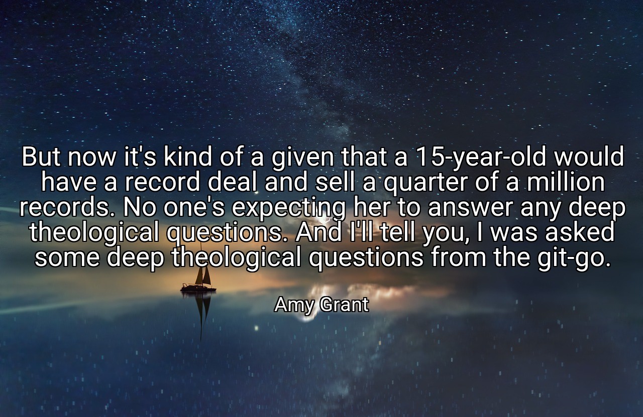 But now it's kind of a given that a 15-year-old would have a record deal and sell a quarter of a million records. No one's expecting her to answer any deep theological questions. And I'll tell you, I was asked some deep theological questions from the git-go. - Amy Grant