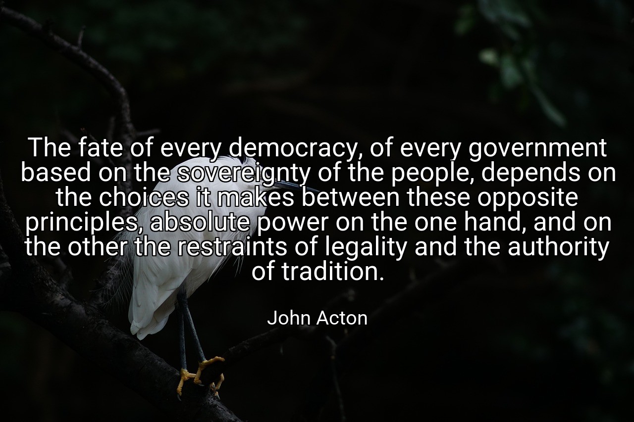 The fate of every democracy, of every government based on the sovereignty of the people, depends on the choices it makes between these opposite principles, absolute power on the one hand, and on the other the restraints of legality and the authority of tradition. - John Acton