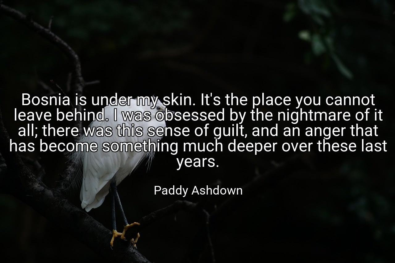 Bosnia is under my skin. It's the place you cannot leave behind. I was obsessed by the nightmare of it all; there was this sense of guilt, and an anger that has become something much deeper over these last years. - Paddy Ashdown