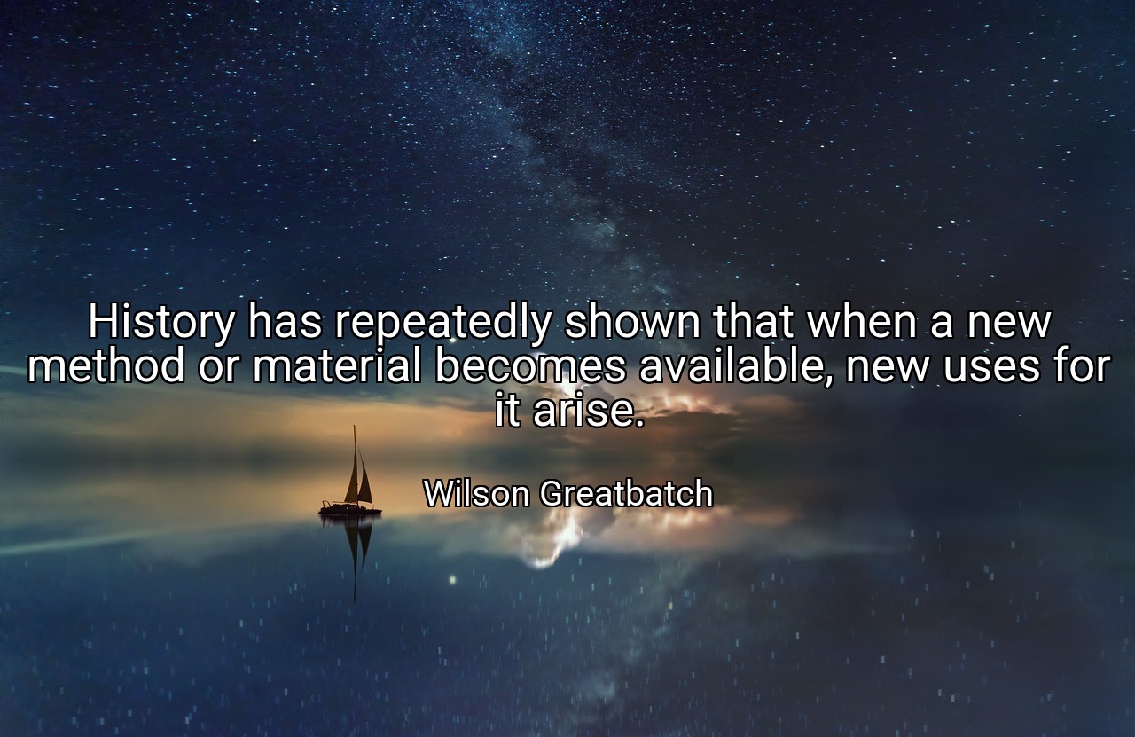 History has repeatedly shown that when a new method or material becomes available, new uses for it arise. - Wilson Greatbatch