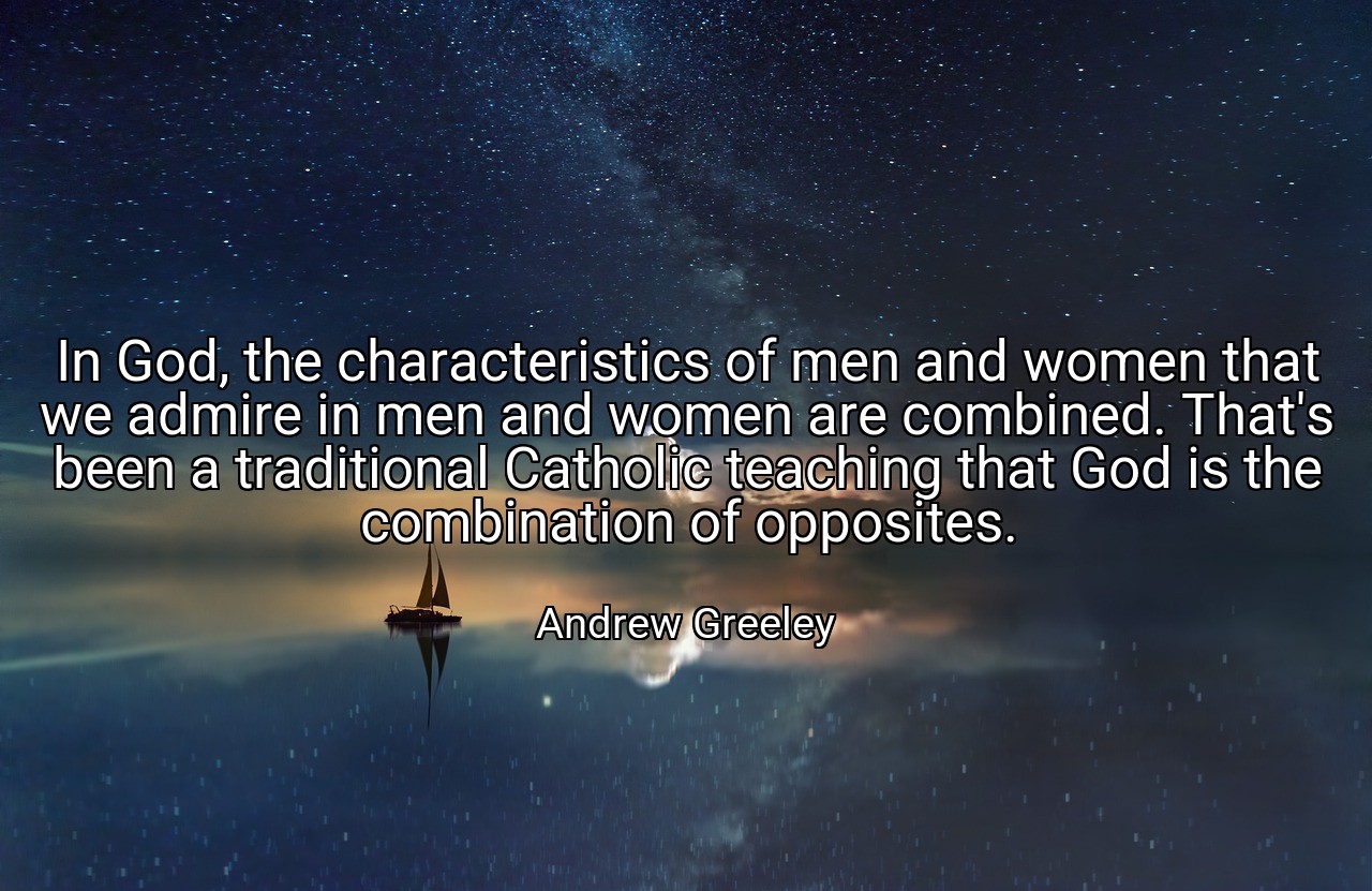 In God, the characteristics of men and women that we admire in men and women are combined. That's been a traditional Catholic teaching that God is the combination of opposites. - Andrew Greeley
