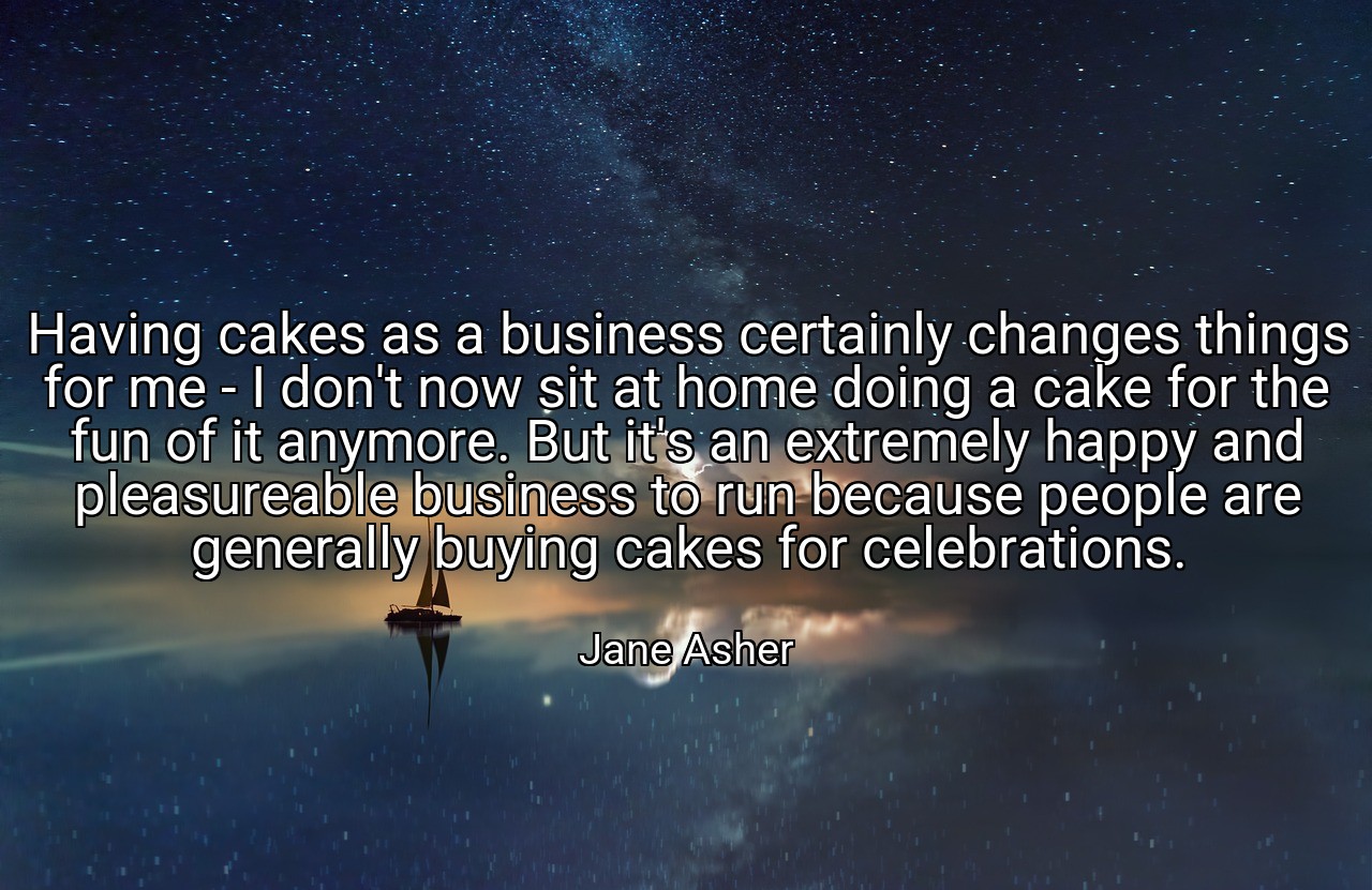 Having cakes as a business certainly changes things for me - I don't now sit at home doing a cake for the fun of it anymore. But it's an extremely happy and pleasureable business to run because people are generally buying cakes for celebrations. - Jane Asher