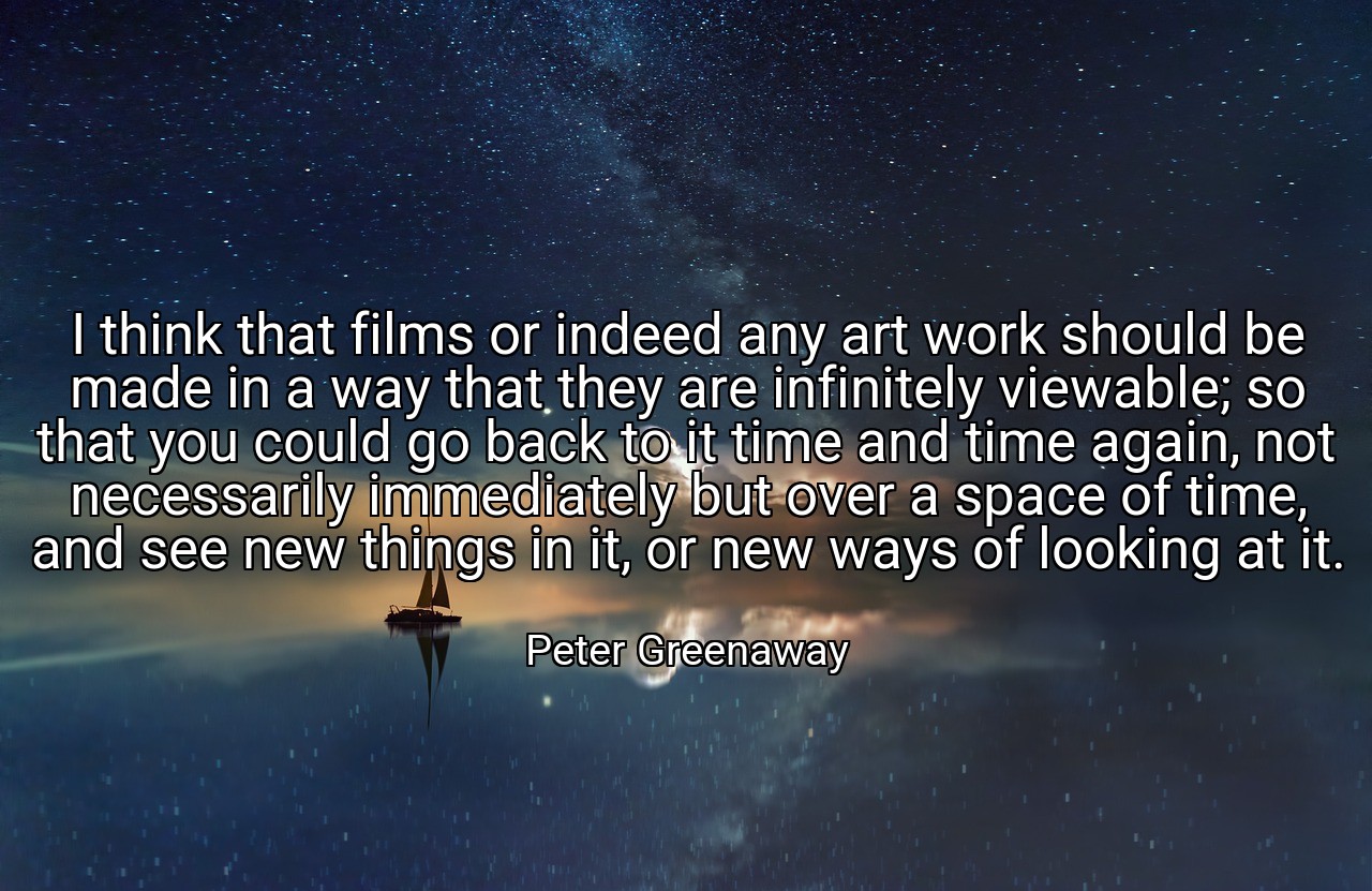 I think that films or indeed any art work should be made in a way that they are infinitely viewable; so that you could go back to it time and time again, not necessarily immediately but over a space of time, and see new things in it, or new ways of looking at it. - Peter Greenaway