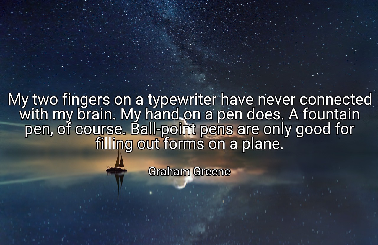 My two fingers on a typewriter have never connected with my brain. My hand on a pen does. A fountain pen, of course. Ball-point pens are only good for filling out forms on a plane. - Graham Greene