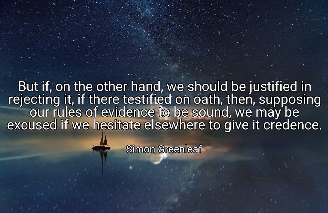 But if, on the other hand, we should be justified in rejecting it, if there testified on oath, then, supposing our rules of evidence to be sound, we may be excused if we hesitate elsewhere to give it credence. - Simon Greenleaf
