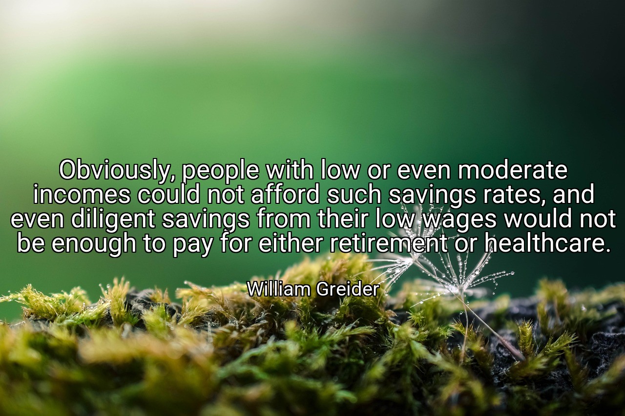 Obviously, people with low or even moderate incomes could not afford such savings rates, and even diligent savings from their low wages would not be enough to pay for either retirement or healthcare. - William Greider