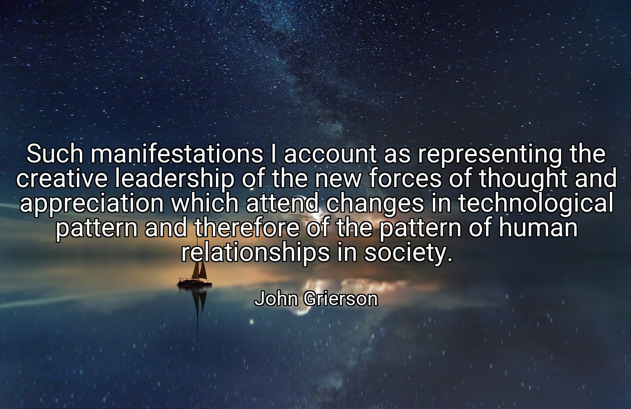 Such manifestations I account as representing the creative leadership of the new forces of thought and appreciation which attend changes in technological pattern and therefore of the pattern of human relationships in society. - John Grierson