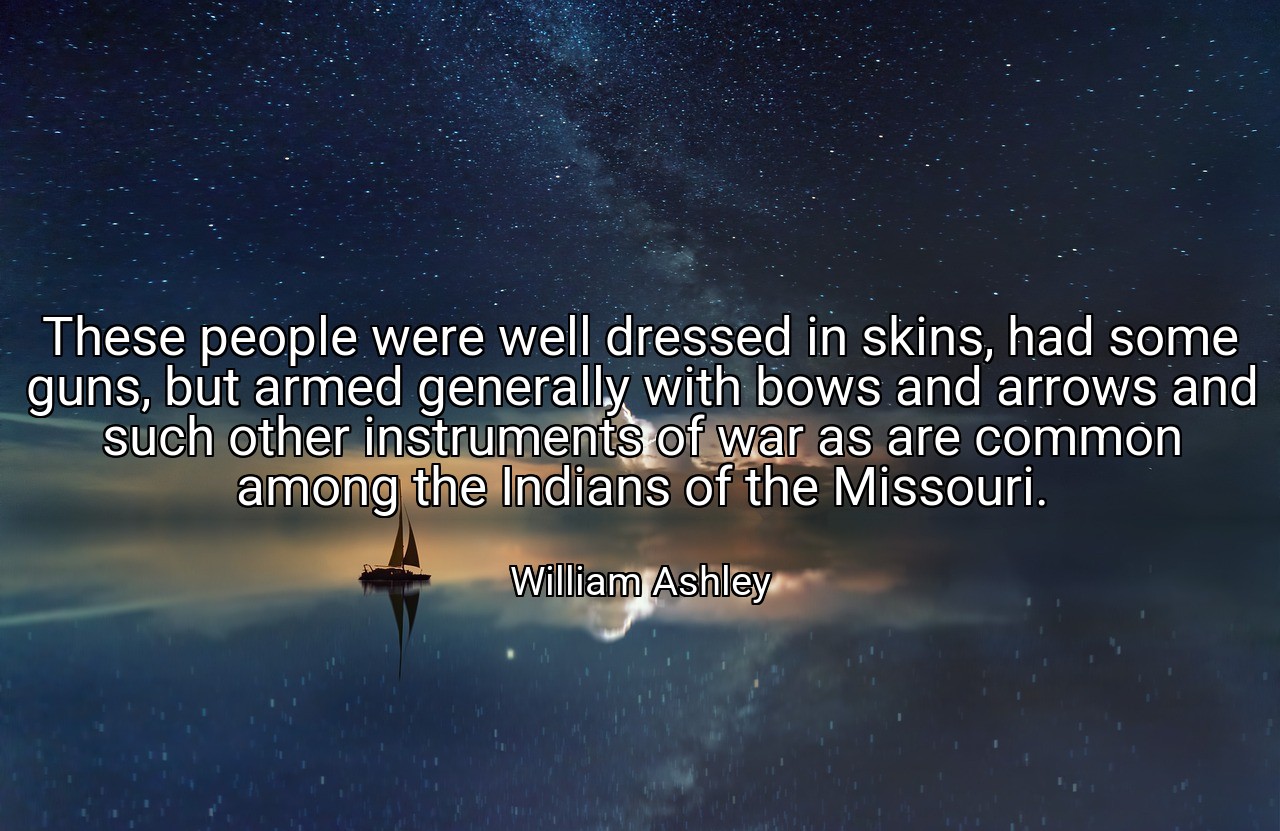 These people were well dressed in skins, had some guns, but armed generally with bows and arrows and such other instruments of war as are common among the Indians of the Missouri. - William Ashley