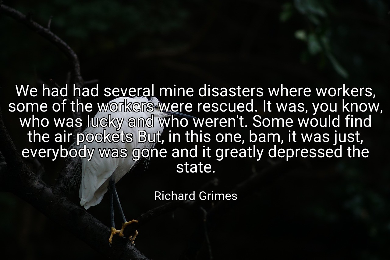 We had had several mine disasters where workers, some of the workers were rescued. It was, you know, who was lucky and who weren't. Some would find the air pockets But, in this one, bam, it was just, everybody was gone and it greatly depressed the state. - Richard Grimes