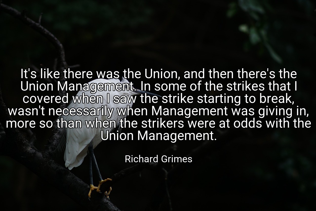 It's like there was the Union, and then there's the Union Management. In some of the strikes that I covered when I saw the strike starting to break, wasn't necessarily when Management was giving in, more so than when the strikers were at odds with the Union Management. - Richard Grimes