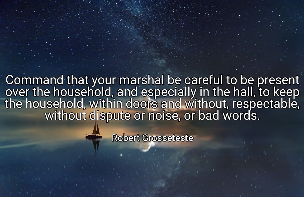 Command that your marshal be careful to be present over the household, and especially in the hall, to keep the household, within doors and without, respectable, without dispute or noise, or bad words. - Robert Grosseteste