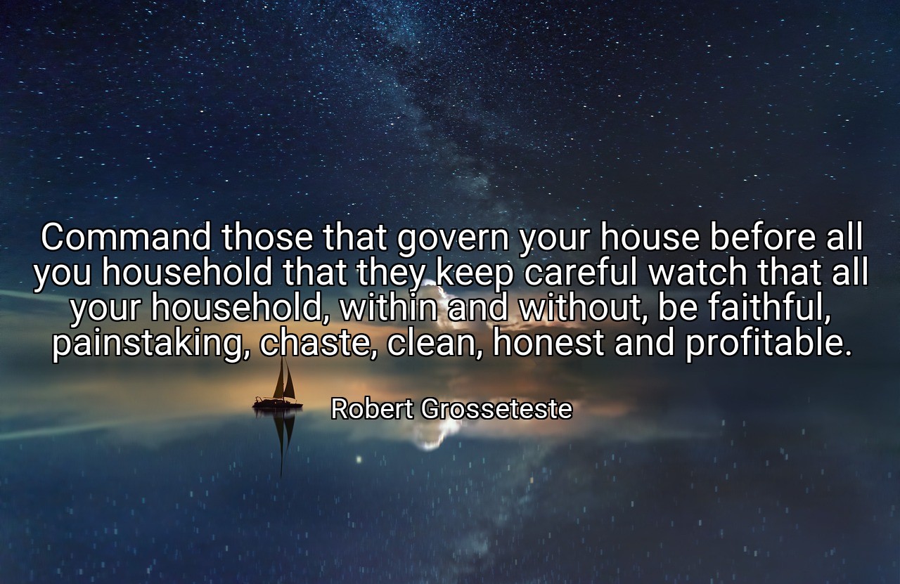 Command those that govern your house before all you household that they keep careful watch that all your household, within and without, be faithful, painstaking, chaste, clean, honest and profitable. - Robert Grosseteste