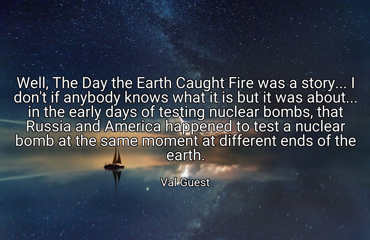 Well, The Day the Earth Caught Fire was a story... I don't if anybody knows what it is but it was about... in the early days of testing nuclear bombs, that Russia and America happened to test a nuclear bomb at the same moment at different ends of the earth. - Val Guest