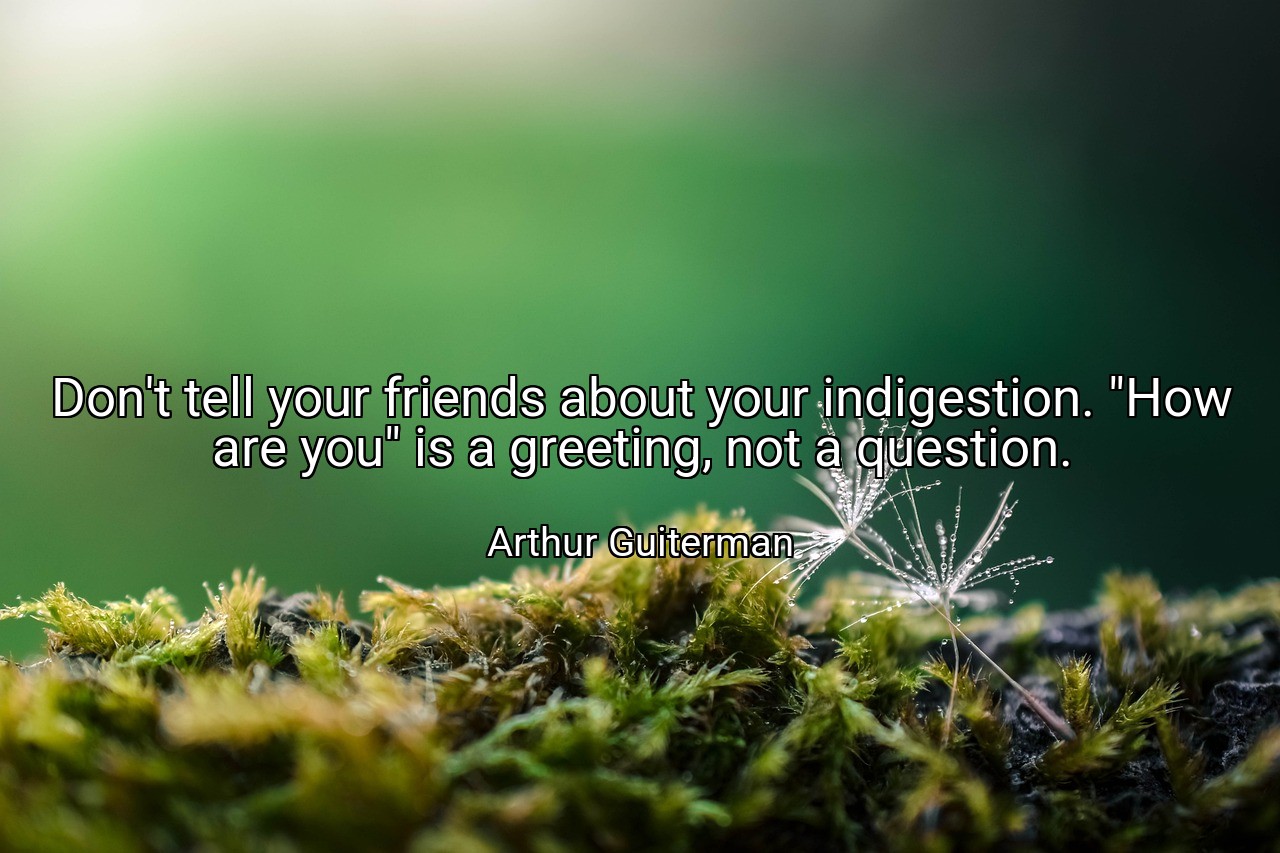 Don't tell your friends about your indigestion. "How are you" is a greeting, not a question. - Arthur Guiterman