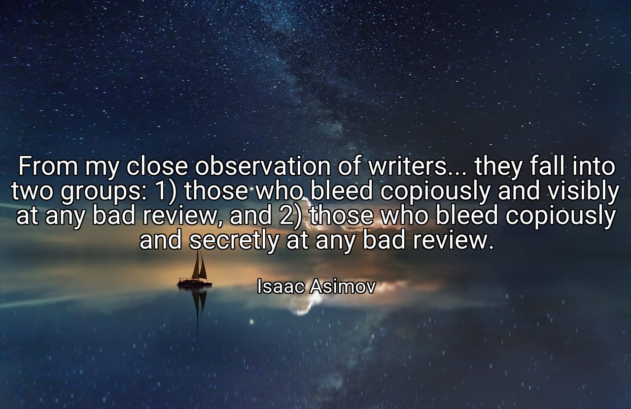 From my close observation of writers... they fall into two groups: 1) those who bleed copiously and visibly at any bad review, and 2) those who bleed copiously and secretly at any bad review. - Isaac Asimov