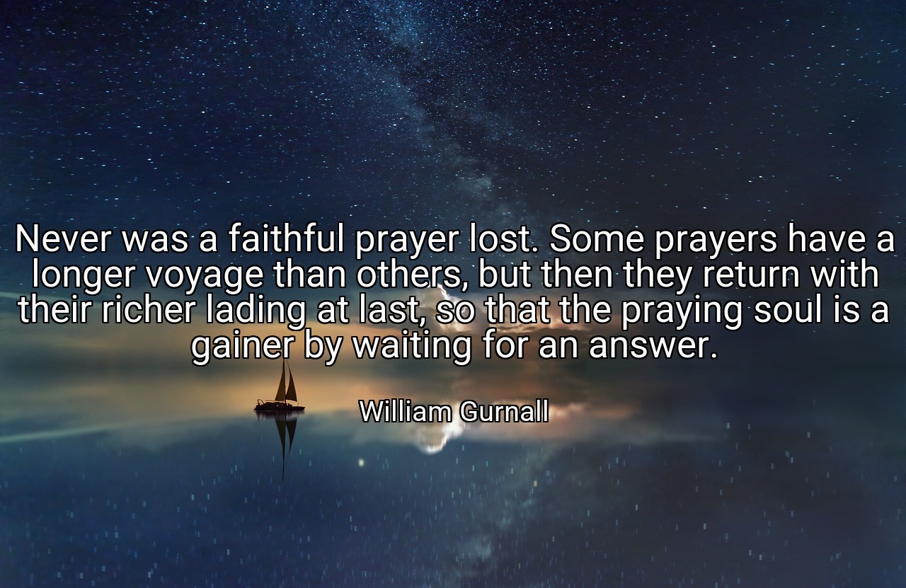 Never was a faithful prayer lost. Some prayers have a longer voyage than others, but then they return with their richer lading at last, so that the praying soul is a gainer by waiting for an answer. - William Gurnall