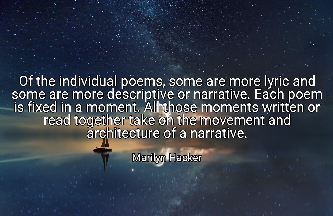 Of the individual poems, some are more lyric and some are more descriptive or narrative. Each poem is fixed in a moment. All those moments written or read together take on the movement and architecture of a narrative. - Marilyn Hacker