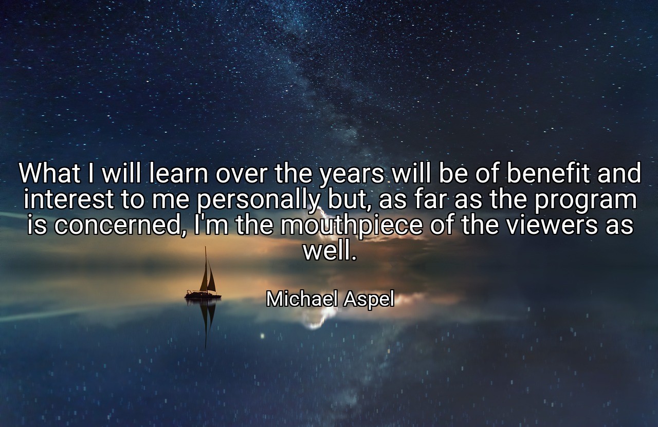 What I will learn over the years will be of benefit and interest to me personally but, as far as the program is concerned, I'm the mouthpiece of the viewers as well. - Michael Aspel