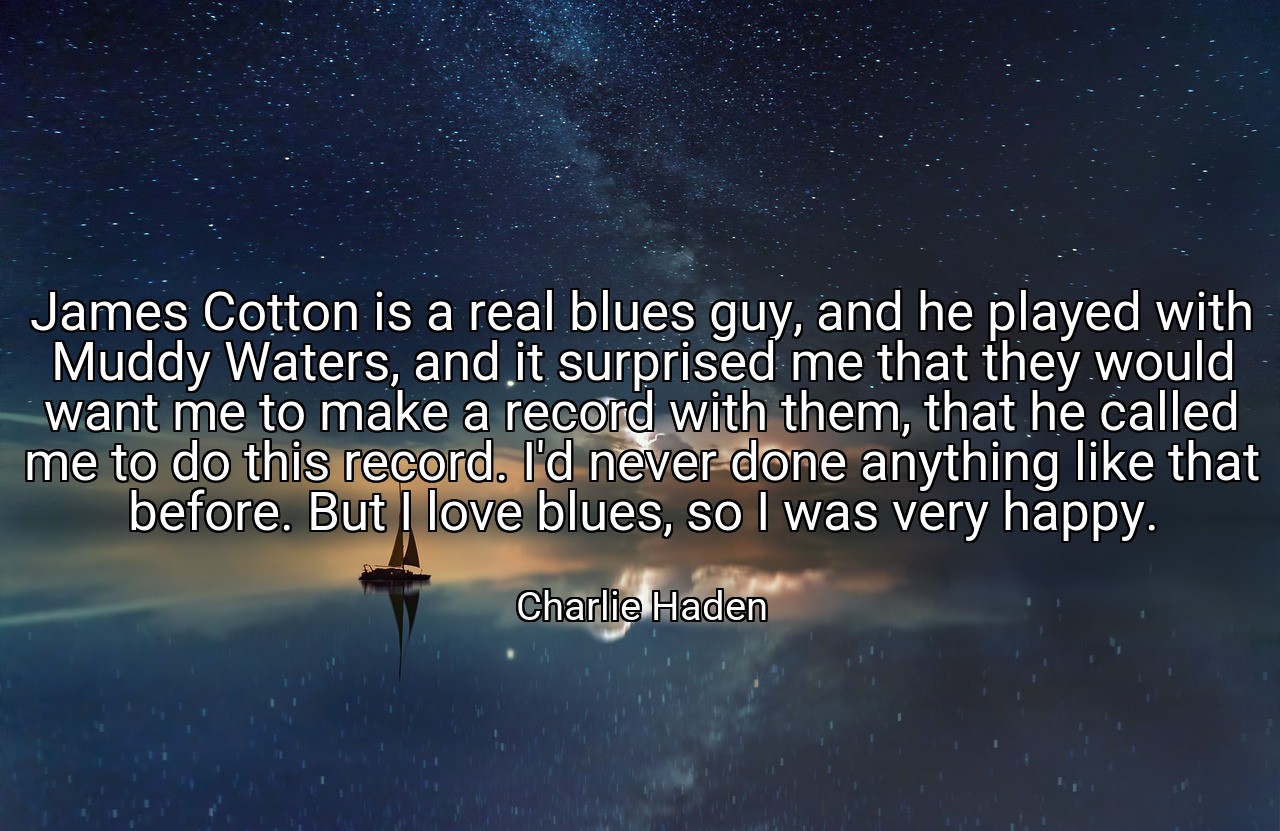 James Cotton is a real blues guy, and he played with Muddy Waters, and it surprised me that they would want me to make a record with them, that he called me to do this record. I'd never done anything like that before. But I love blues, so I was very happy. - Charlie Haden