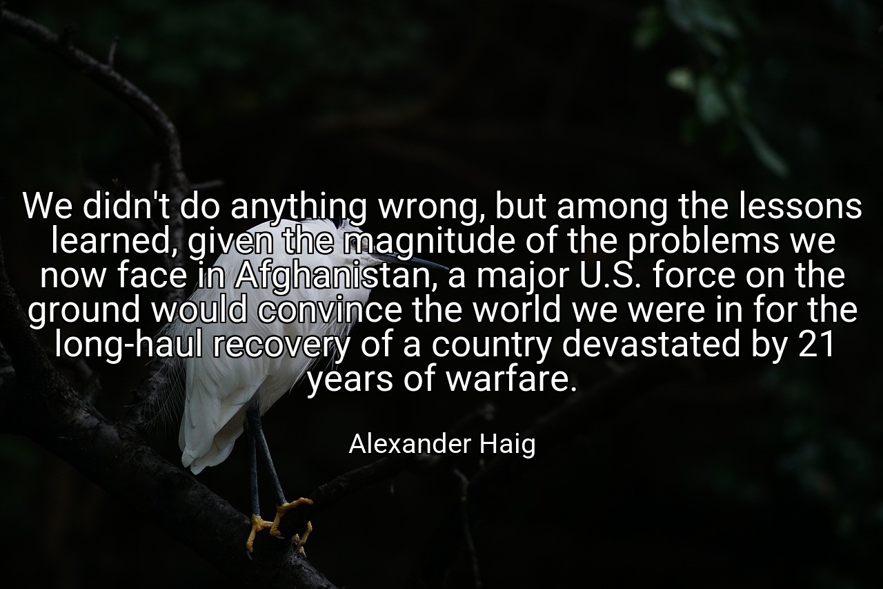 We didn't do anything wrong, but among the lessons learned, given the magnitude of the problems we now face in Afghanistan, a major U.S. force on the ground would convince the world we were in for the long-haul recovery of a country devastated by 21 years of warfare. - Alexander Haig